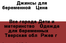 Джинсы для беременной › Цена ­ 1 000 - Все города Дети и материнство » Одежда для беременных   . Тверская обл.,Ржев г.